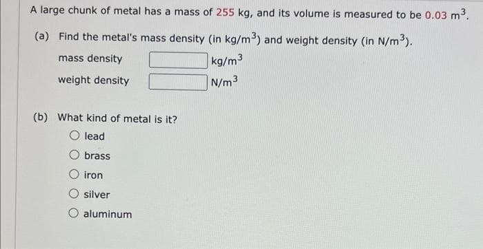 A large chunk of metal has a mass of 255 kg, and its volume is measured to be 0.03 m³.
(a) Find the metal's mass density (in kg/m³) and weight density (in N/m³).
mass density
kg/m3
weight density
N/m³
(b) What kind of metal is it?
lead
brass
iron
silver
aluminum