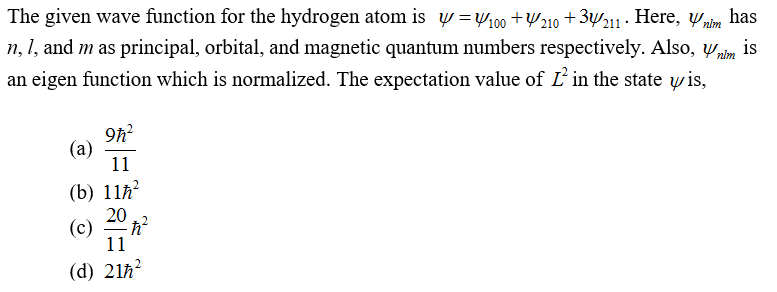 The given wave function for the hydrogen atom is y=100 +210 +3211. Here, nlm has
n, 1, and m as principal, orbital, and magnetic quantum numbers respectively. Also, Ynim is
an eigen function which is normalized. The expectation value of L2 in the state y is,
(a)
9ħ²
11
(b) 11ħ²
(c)
20
-ħ²
11
(d) 21ħ²