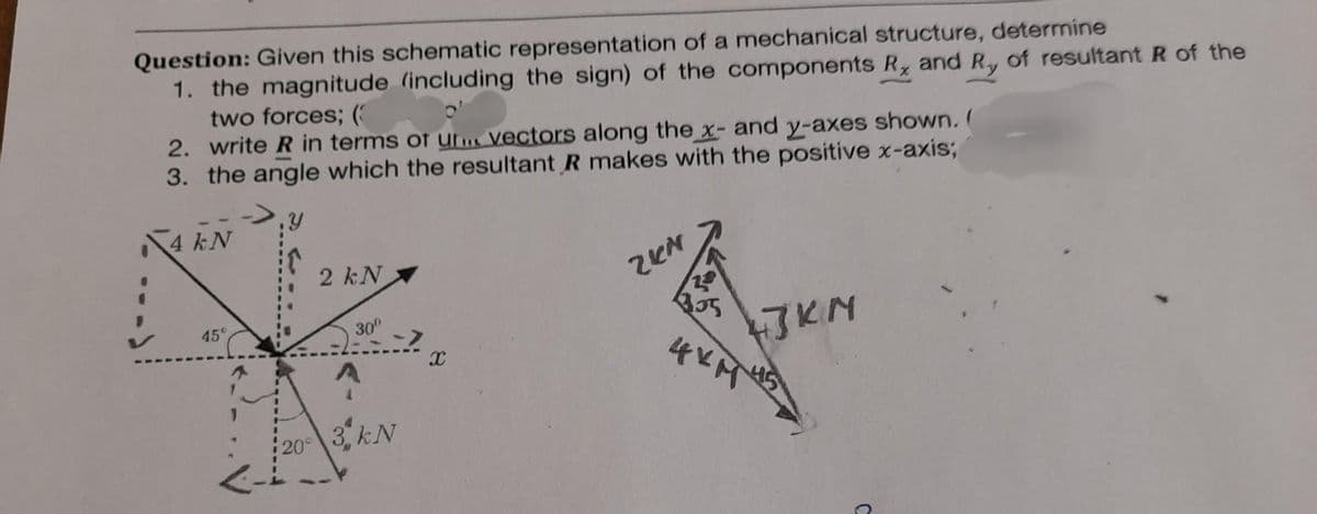 Question: Given this schematic representation of a mechanical structure, determine
1. the magnitude (including the sign) of the components R, and Ry of resultant R of the
two forces; (
2. write R in terms of un vectors along the x- and y-axes shown. (
3. the angle which the resultant R makes with the positive x-axis;
4 kN
45°
2 kN
30⁰
A
->
20° 3 kN
x
2KN
20
43KM
4 карня
C