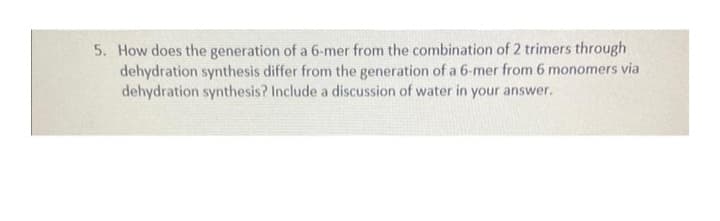 5. How does the generation of a 6-mer from the combination of 2 trimers through
dehydration synthesis differ from the generation of a 6-mer from 6 monomers via
dehydration synthesis? Include a discussion of water in your answer.