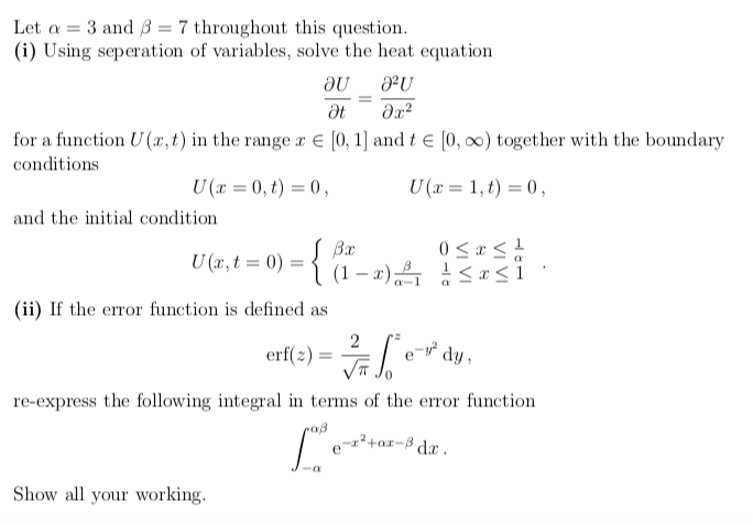 Let a =
3 and 37 throughout this question.
(i) Using seperation of variables, solve the heat equation
au
J²U
Ət
əx²
for a function U(x, t) in the range x = [0, 1] and t = [0, ∞) together with the boundary
conditions
U(x=0, t) = 0,
U(x = 1,t) = 0,
and the initial condition
U(x, t0) =
S Bx
(ii) If the error function is defined as
Show all your working.
(1-x)
0≤x≤ 1/2
≤x≤i
erf(2)=√₁
re-express the following integral in terms of the error function
Lov
e-²
dy,
-x²+x-³ dx.