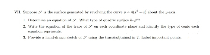 VII. Suppose is the surface generated by revolving the curve y = 4(²-1) about the y-axis.
1. Determine an equation of . What type of quadric surface is S
2. Write the equation of the trace of on each coordinate plane and identify the type of conic each
equation represents.
3. Provide a hand-drawn sketch of using the traces obtained in 2. Label important points.