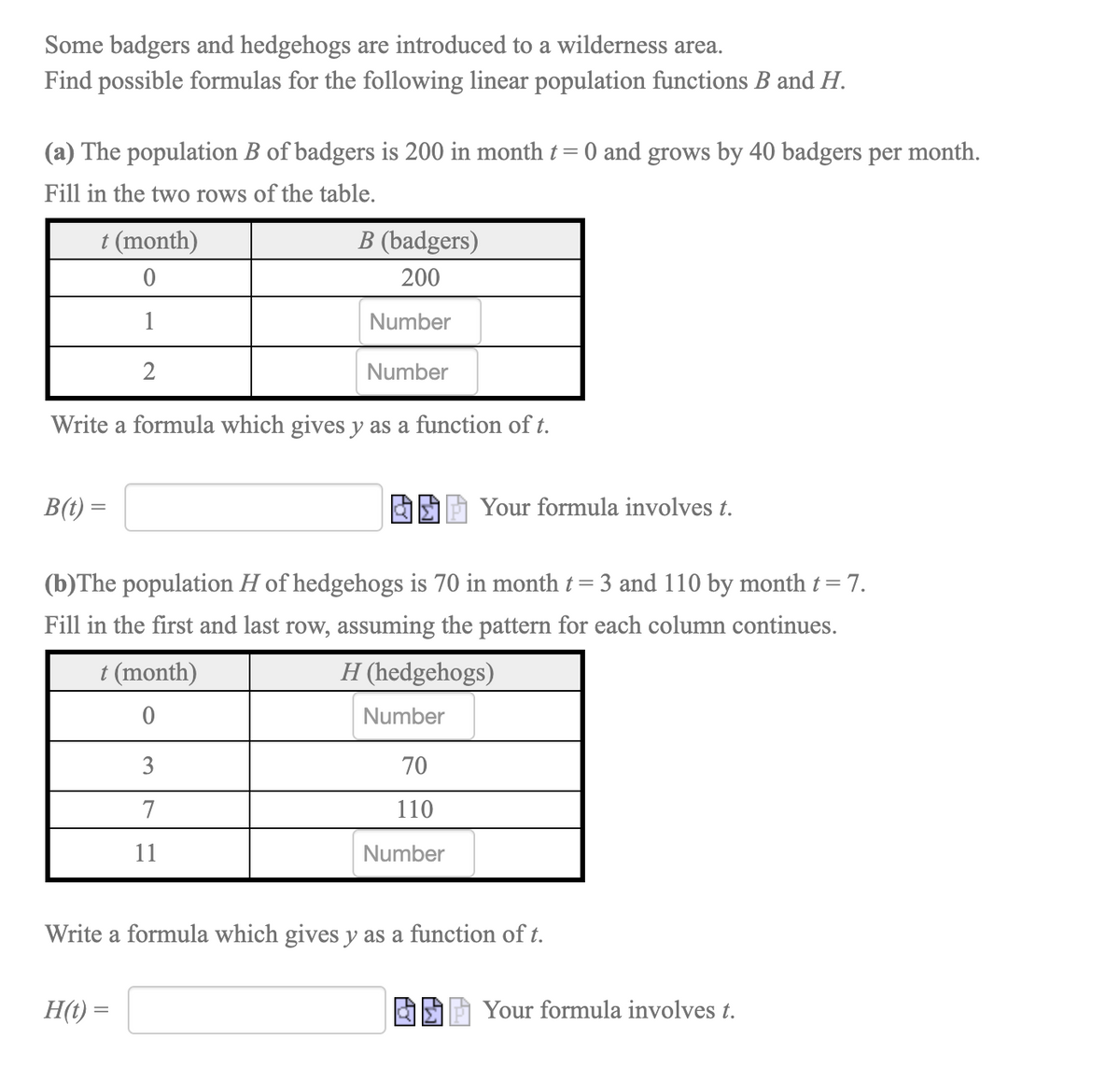 Some badgers and hedgehogs are introduced to a wilderness area.
Find possible formulas for the following linear population functions B and H.
(a) The population B of badgers is 200 in month t = 0 and grows by 40 badgers per month.
Fill in the two rows of the table.
t (month)
B (badgers)
200
1
Number
2
Number
Write a formula which gives y as a function of t.
B(t) =
Your formula involves t.
(b)The population H of hedgehogs is 70 in month t=3 and 110 by month t= 7.
Fill in the first and last row, assuming the pattern for each column continues.
t (month)
H (hedgehogs)
Number
70
7
110
11
Number
Write a formula which gives y as a function of t.
H(t) =
Your formula involves t.
