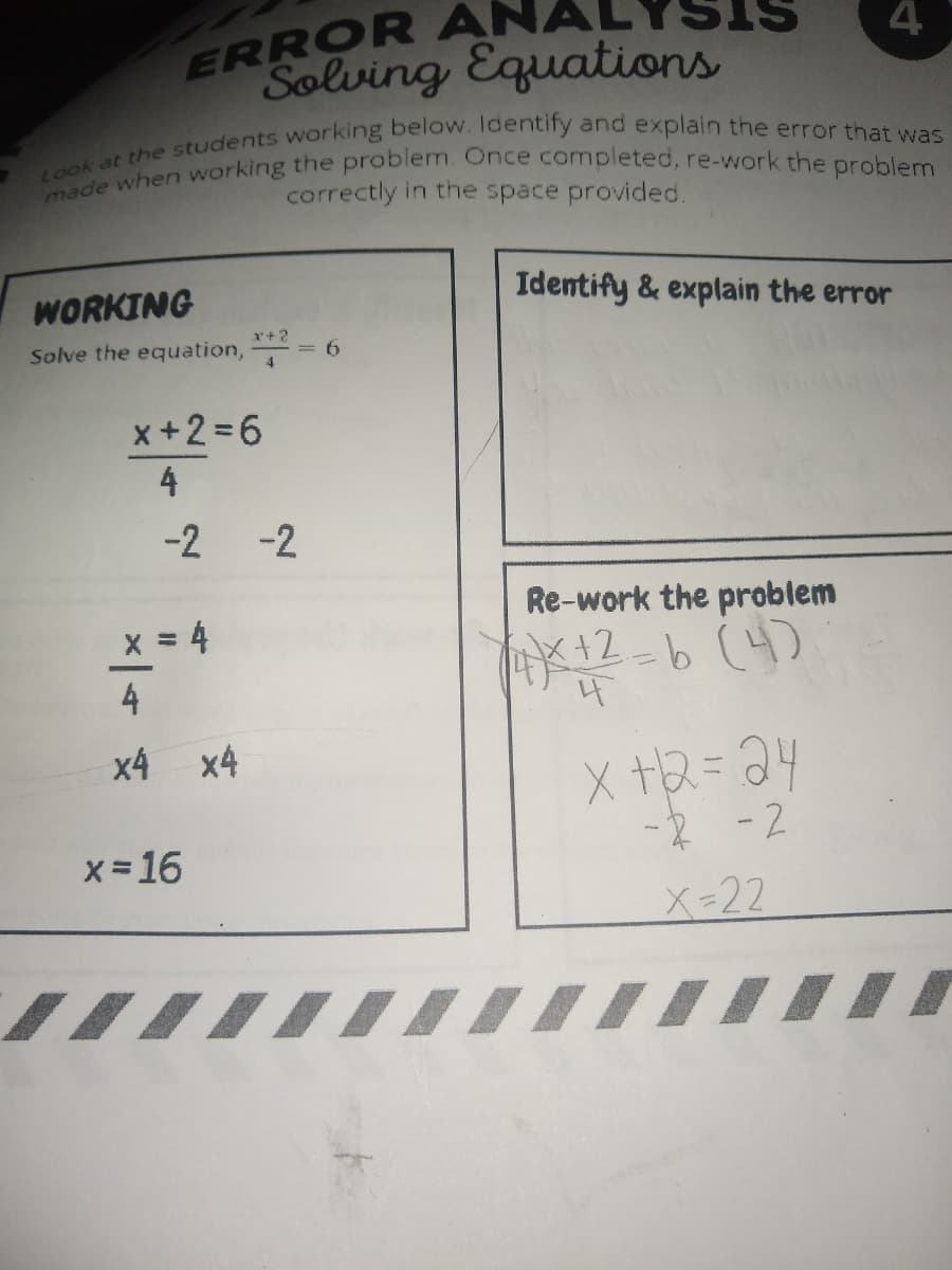 made when working the problem. Once completed, re-work the problem
ERROR ANAL
Solving Equations
correctly in the space provided.
WORKING
Identify & explain the error
Solve the equation,
*+2
= 6
x+2=6
4
-2
-2
Re-work the problem
x 4
x12-6(4)
4
x4 x4
X +2=24
-R -2
X-22
X = 16
