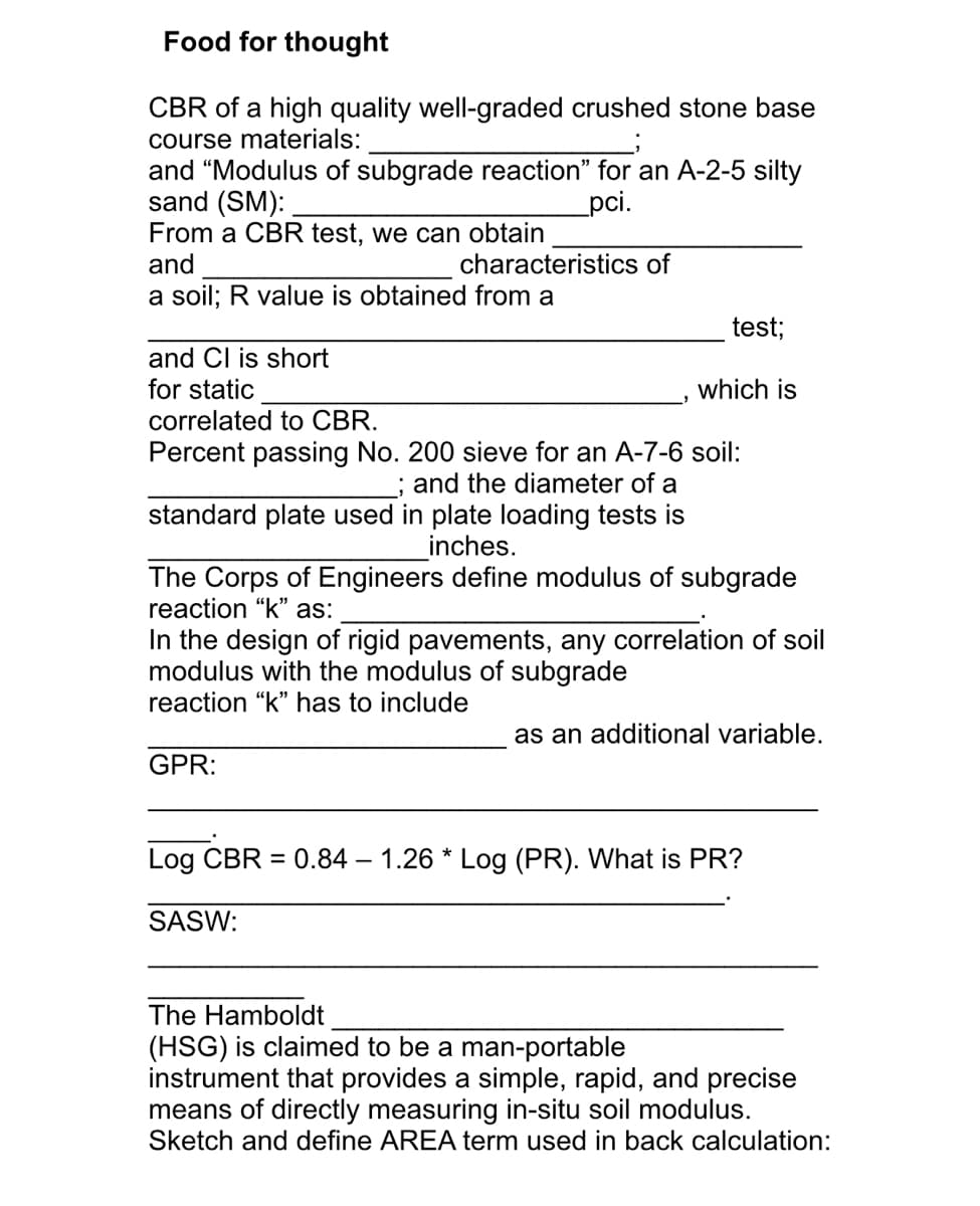 Food for thought
CBR of a high quality well-graded crushed stone base
course materials:
and "Modulus of subgrade reaction" for an A-2-5 silty
sand (SM):
From a CBR test, we can obtain
and
pci.
characteristics of
a soil; R value is obtained from a
test;
and Cl is short
for static
which is
correlated to CBR.
Percent passing No. 200 sieve for an A-7-6 soil:
; and the diameter of a
standard plate used in plate loading tests is
inches.
The Corps of Engineers define modulus of subgrade
reaction "k" as:
In the design of rigid pavements, any correlation of soil
modulus with the modulus of subgrade
reaction "k" has to include
as an additional variable.
GPR:
Log CBR = 0.84 – 1.26 * Log (PR). What is PR?
SASW:
The Hamboldt
(HSG) is claimed to be a man-portable
instrument that provides a simple, rapid, and precise
means of directly measuring in-situ soil modulus.
Sketch and define AREA term used in back calculation:
