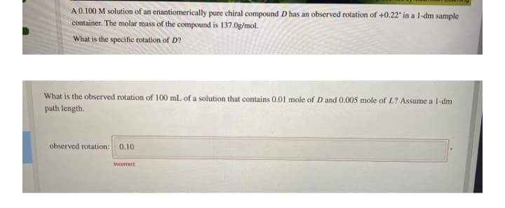 A 0.100 M solution of an enantiomerically pure chiral compound D has an observed rotation of +0.22" in a 1-dm sample
container. The molar mass of the compound is 137.0g/mol.
What is the specific rotation of D?
What is the observed rotation of 100 mL of a solution that contains 0.01 mole of D and 0.005 mole of L? Assume a l-dm
path length.
observed rotation: 0.10
Incorrect
