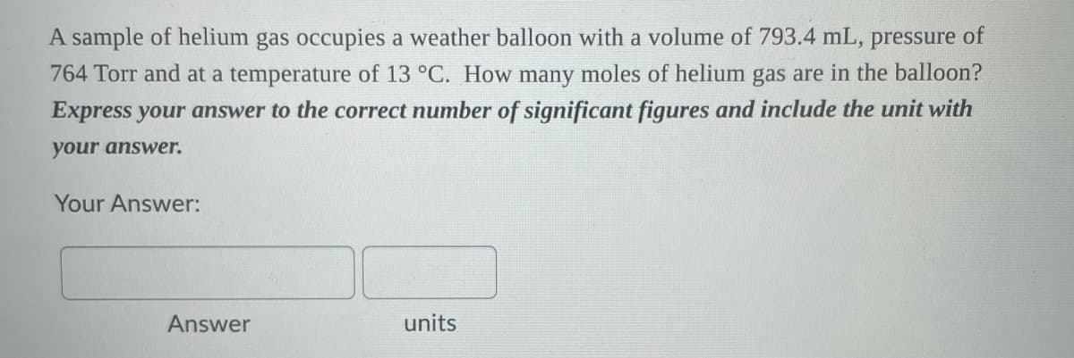 A sample of helium gas occupies a weather balloon with a volume of 793.4 mL, pressure of
764 Torr and at a temperature of 13 °C. How many moles of helium gas are in the balloon?
Express your answer to the correct number of significant figures and include the unit with
your answer.
Your Answer:
Answer
units