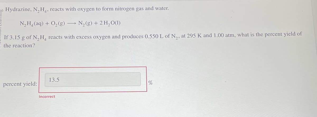 Hydrazine, N₂H4, reacts with oxygen to form nitrogen gas and water.
N,Hạ(aq) + O,(g) — N,(g) + 2H,O(1)
If 3.15 g of N₂H4 reacts with excess oxygen and produces 0.550 L of N₂, at 295 K and 1.00 atm, what is the percent yield of
the reaction?
percent yield:
13.5
Incorrect
%