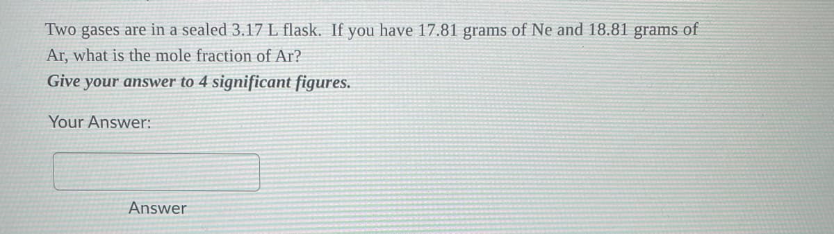 Two gases are in a sealed 3.17 L flask. If you have 17.81 grams of Ne and 18.81 grams of
Ar, what is the mole fraction of Ar?
Give your answer to 4 significant figures.
Your Answer:
Answer