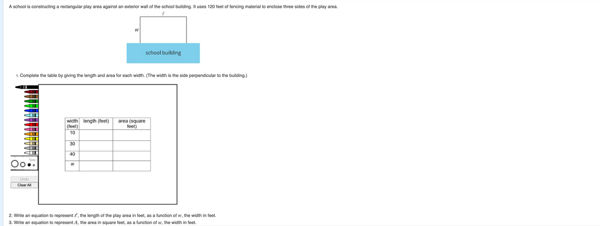A school is constructing a rectangular play area against an exterior wall of the school building. It uses 120 feet of fencing material to enclose three sides of the play area.
w
school building
1. Complete the table by giving the length and area for each width. (The width is the side perpendicular to the building.)
width length (feet)
| (feet)
area (square
feet)
10
30
40
Size
W
Undo
Clear All
2. Write an equation to represent l, the length of the play area in feet, as a function of w, the width in feet.
3. Write an equation to represent A, the area in square feet, as a function of w, the width in feet.
