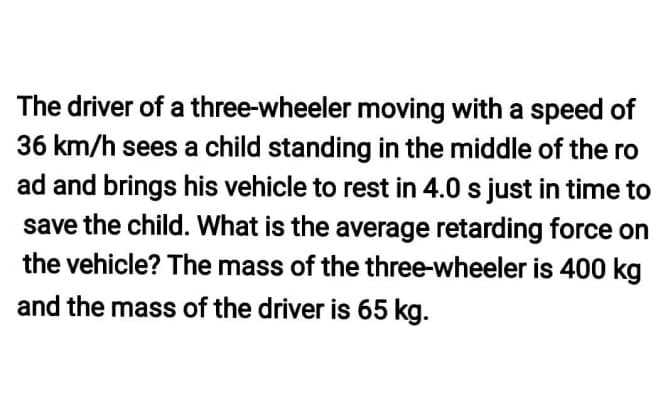 The driver of a three-wheeler moving with a speed of
36 km/h sees a child standing in the middle of the ro
ad and brings his vehicle to rest in 4.0 s just in time to
save the child. What is the average retarding force on
the vehicle? The mass of the three-wheeler is 400 kg
and the mass of the driver is 65 kg.
