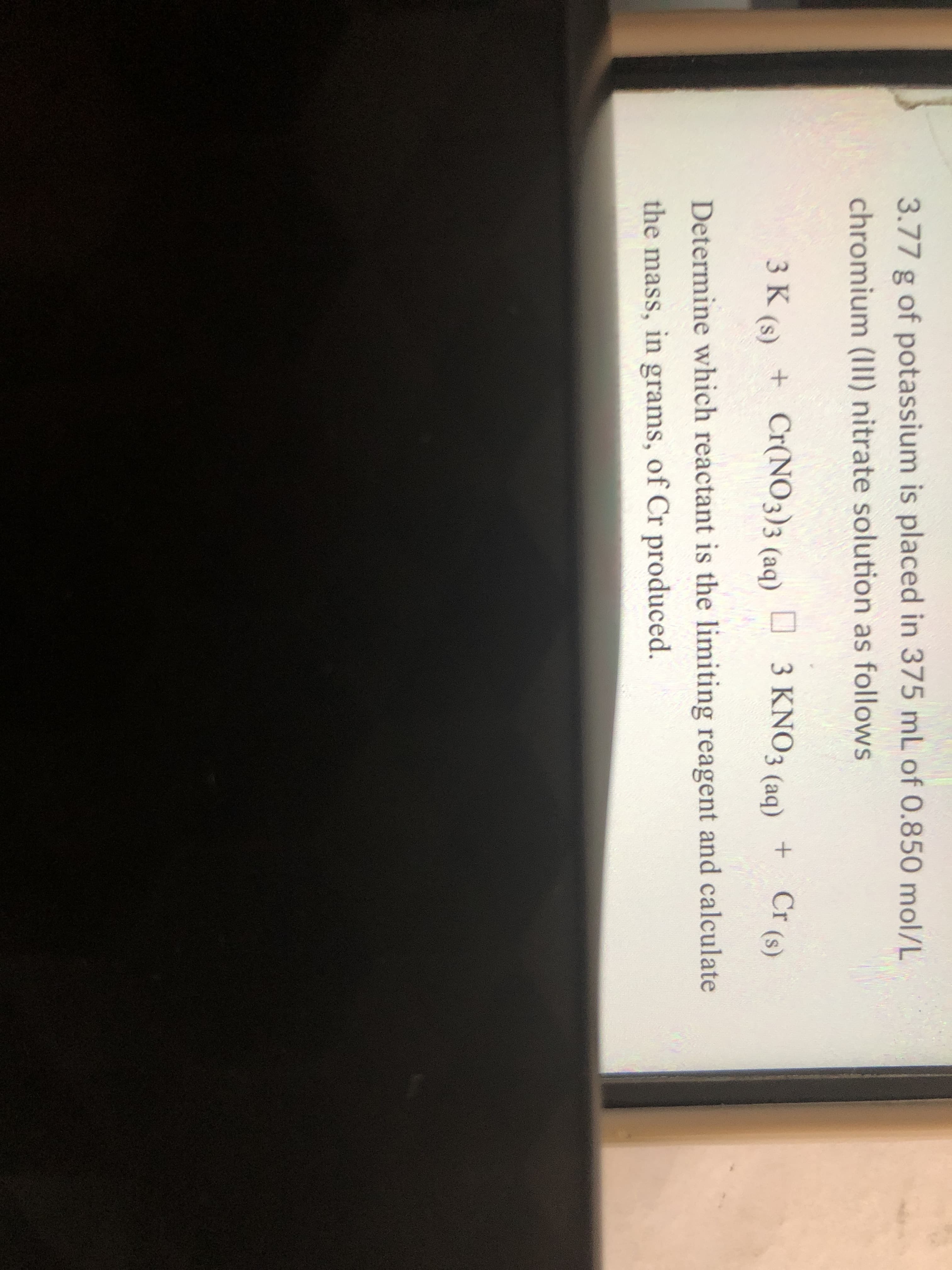 3.77 g of potassium is placed in 375 mL of 0.850 mol/L
chromium (III) nitrate solution as follows
3 K (s) + Cr(NO3)3 (aq) D 3 KNO3 (aq)
+ Cr (s)
Determine which reactant is the limiting reagent and calculate
the mass, in grams, of Cr produced.
