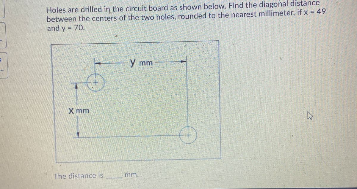 Holes are drilled in the circuit board as shown below. Find the diagonal distance
between the centers of the two holes, rounded to the nearest millimeter, if x = 49
and y = 70.
y mm
X mm
The distance is
mm.
