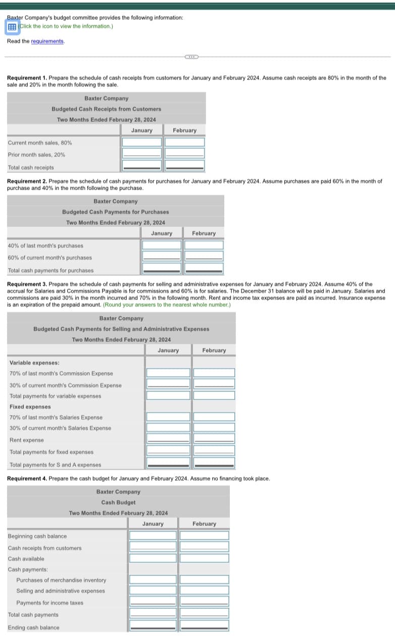 Baxter Company's budget committee provides the following information:
(Click the icon to view the information.)
Read the requirements.
Requirement Prepare the schedule of cash receipts from customers for January and February 2024. Assume cash receipts are 80% in the month of the
sale and 20% in the month following the sale.
Baxter Company
Budgeted Cash Receipts from Customers
Two Months Ended February 28, 2024
January
Current month sales, 80%
Prior month sales, 20%
Total cash receipts
Requirement 2. Prepare the schedule of cash payments for purchases for January and February 2024. Assume purchases are paid 60% in the month of
purchase and 40% in the month following the purchase.
40% of last month's purchases
60% of current month's purchases
Total cash payments for purchases
Baxter Company
Budgeted Cash Payments for Purchases
Two Months Ended February 28, 2024
January
Requirement 3. Prepare the schedule of cash payments for selling and administrative expenses for January and February 2024. Assume 40% of the
accrual for Salaries and Commissions Payable is for commissions and 60% is for salaries. The December 31 balance will be paid in January. Salaries and
commissions are paid 30% in the month incurred and 70% in the following month. Rent and income tax expenses are paid as incurred. Insurance expense.
is an expiration of the prepaid amount. (Round your answers to the nearest whole number.)
Variable expenses:
70% of last month's Commission Expense
February
Baxter Company
Budgeted Cash Payments for Selling and Administrative Expenses
Two Months Ended February 28, 2024
January
30% of current month's Commission Expense
Total payments for variable expenses
Fixed expenses
70% of last month's Salaries Expense
30% of current month's Salaries Expense
February
Beginning cash balance.
Cash receipts from customers
Cash available
Cash payments:
Purchases of merchandise inventory
Selling and administrative expenses
Payments for income taxes
Total cash payments
Ending cash balance.
Rent expense
Total payments for fixed expenses
Total payments for S and A expenses
Requirement 4. Prepare the cash budget for January and February 2024. Assume no financing took place.
Baxter Company
Cash Budget
Two Months Ended February 28, 2024
January
February
February