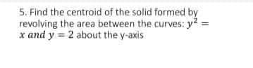 5. Find the centroid of the solid formed by
revolving the area between the curves: y? =
x and y = 2 about the y-axis
