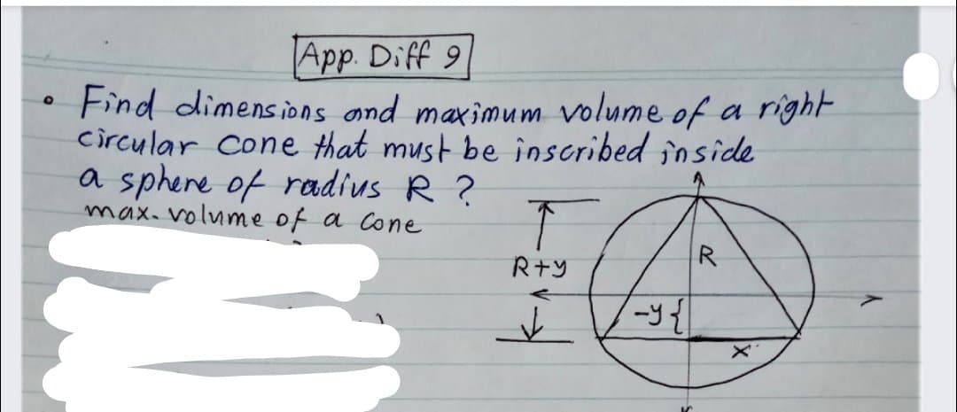 App. Diff 9
Find dimensions and maximum volume of a right
circular cone that must be inscribed inside
a sphere of radius R ?
max. volume of a Cone
R
R+Y
