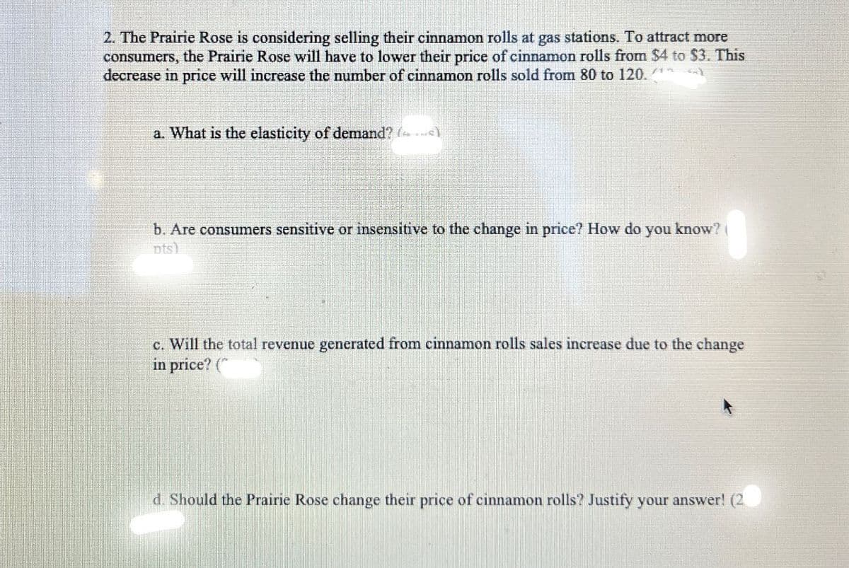 2. The Prairie Rose is considering selling their cinnamon rolls at gas stations. To attract more
consumers, the Prairie Rose will have to lower their price of cinnamon rolls from $4 to $3. This
decrease in price will increase the number of cinnamon rolls sold from 80 to 120. (**
a. What is the elasticity of demand? ()
b. Are consumers sensitive or insensitive to the change in price? How do you know?
pts)
c. Will the total revenue generated from cinnamon rolls sales increase due to the change
in price? (
d. Should the Prairie Rose change their price of cinnamon rolls? Justify your answer! (2