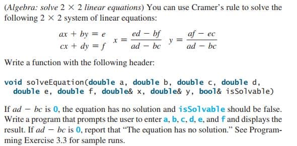 (Algebra: solve 2 X 2 linear equations) You can use Cramer's rule to solve the
following 2 x 2 system of linear equations:
ed – bf
af – ec
y
bc
ax + by = e
X =
cx + dy = f
ad
ad – bc
Write a function with the following header:
void solveEquation(double a, double b, double c, double d,
double e, double f, double& x, double& y, bool& isSolvable)
If ad – bc is 0, the equation has no solution and isSolvable should be false.
Write a program that prompts the user to enter a, b, c, d, e, and f and displays the
result. If ad – bc is 0, report that "The equation has no solution." See Program-
ming Exercise 3.3 for sample runs.

