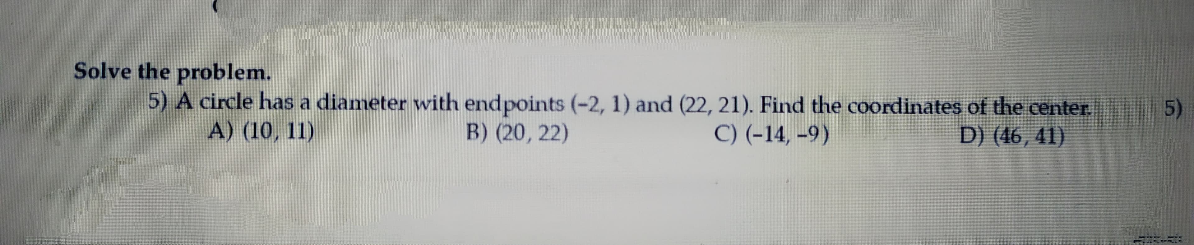 Solve the problem.
5) A circle has a diameter with endpoints (-2, 1) and (22, 21). Find the coordinates of the center.
A) (10, 11)
5)
B) (20, 22)
C) (-14, –9)
D) (46, 41)
