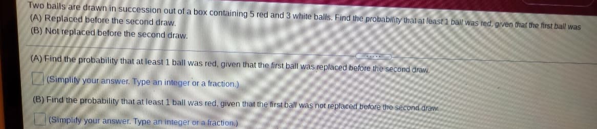 Two balls are drawn in succession out of a box containing 5 red and 3 white balls. Find the probability that at least 1 ball was red, given that the first ball was
(A) Replaced before the second draw.
(B) Not replaced before the second draw.
(A) Find the probability that at least 1 ball was red, given that the first ball was replaced before the second draw.
(Simplify your answer. Type an integer or a fraction.)
(B) Find the probability that at least 1 ball was red, given that the first ball was not replaced before the second draw.
(Simplify your answer. Type an integer or a fraction.)
