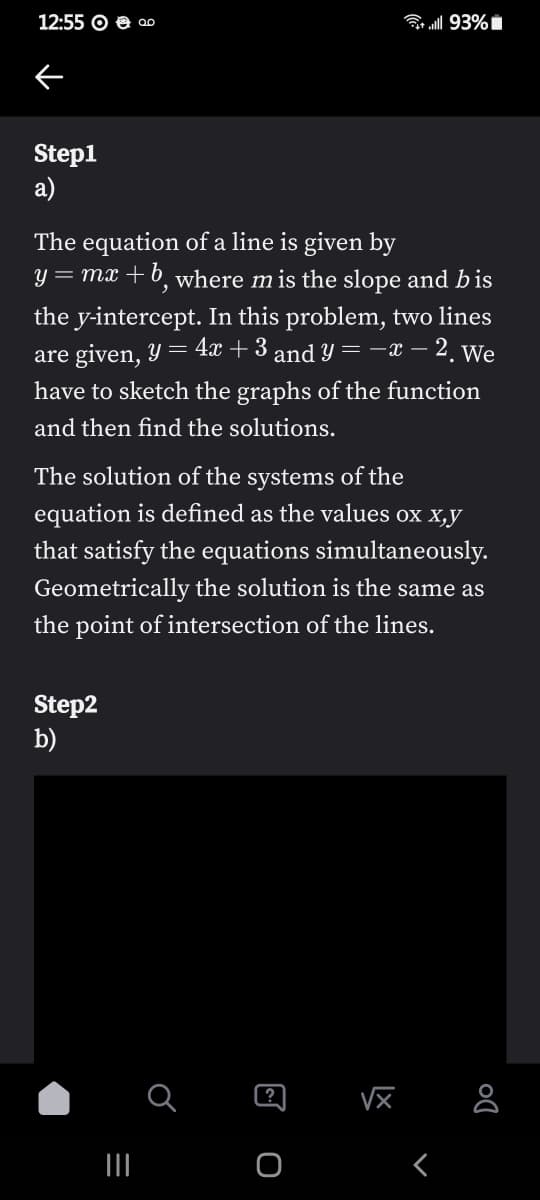 12:55 O e ao
B 93%
Step1
a)
The equation of a line is given by
y = mx +b, where m is the slope and bis
the y-intercept. In this problem, two lines
are given, Y = 4x + 3 and y = -x – 2. We
have to sketch the graphs of the function
and then find the solutions.
The solution of the systems of the
equation is defined as the values ox x,y
that satisfy the equations simultaneously.
Geometrically the solution is the same as
the point of intersection of the lines.
Step2
b)
?
