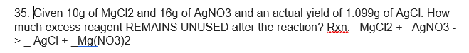 35. Given 10g of MgC12 and 16g of AGNO3 and an actual yield of 1.099g of AgCl. How
much excess reagent REMAINS UNUSED after the reaction? Rxn: _MgC12 +_AGNO3 -
>_ AgCI + _Mg(NO3)2
