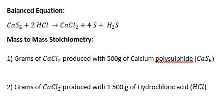 Balanced Equation:
Cas, + 2 HCl → CaCl, + 4 S+ H,S
Mass to Mass Stoichiometry:
1) Grams of CaCl, produced with 500g of Calcium polysulphide (CaS5)
2) Grams of CaCl2 produced with 1 500 g of Hydrochloric acid (HCI)
