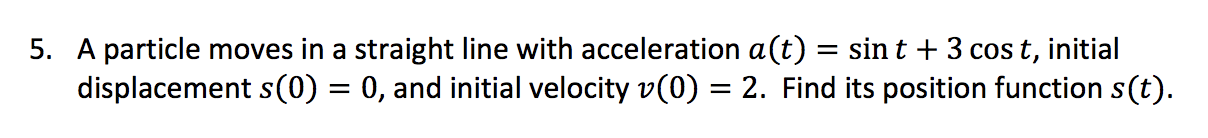 A particle moves in a straight line with acceleration a(t) = sint + 3 cos t, initial
displacement s(0) = 0, and initial velocity v(0) = 2. Find its position function s(t).
