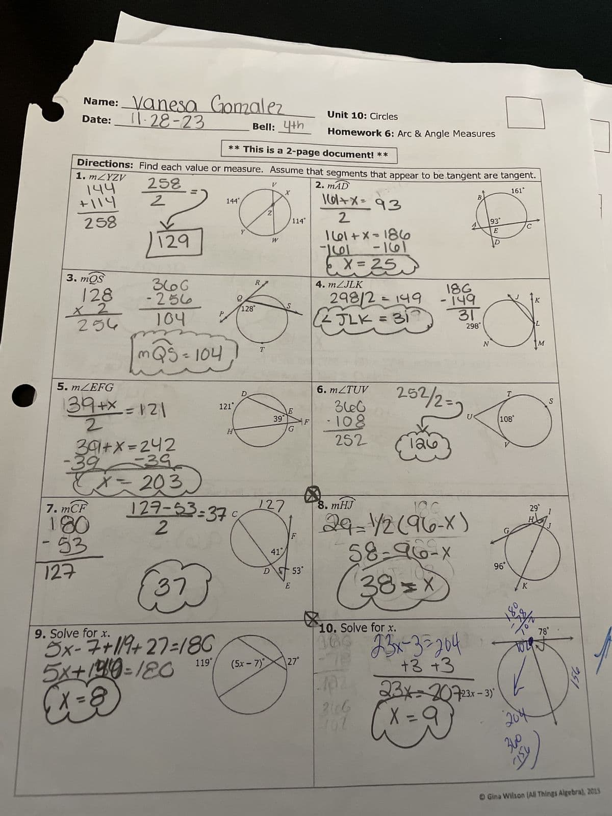 -
Name: Vanesa Gomzalez
Date: 11-28-23
Bell: 4th
** This is a 2-page document! **
Directions: Find each value or measure. Assume that segments that appear to be tangent are tangent.
258
2. MAD
1. mZYZV
144
+114
161°
2
258
161+x= 93
2
161+x=186
961 -161
X=25
3. mQS
128
x 2
250
5. mZEFG
-39
7. mCF
180
53
129
127
366
ما25 -
34+x=121
2
104
391+x=242
-39
my
mQS=104
x=203
37
P
9. Solve for x.
5x-7+84+27:/8C
5x+190-120
(x = 8)
119
144°
127-53-37
2
121
2
R
C
128°
T
Z
D.
Ĉ
V
W
D
127
X
39°
41%
S
114°
E
G
E
53°
Unit 10: Circles
Homework 6: Arc & Angle Measures
(5x - 7)X\27°
p
4. m/JLK
298/2 = 149
<JLK = 31
6. m/TUV
360
-108
252
8. mHJ
252/2=2
126
402
2606
102
18G
- 149
31
298
180
29=1/2(96-X)
58-96-X
38=x
10. Solve for x.
360 23x-3=204
+3 +3
U
B
93°
E
C
N
23x=20723x-3)
X = 9
T
108
96°
G
X80
K
204
K
DAYAN
L
360
29°
H
M
25/
78°
torat
Sy)
S
1
951
Gina Wilson (All Things Algebra), 2018