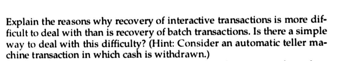 Explain the reasons why recovery of interactive transactions is more dif-
ficult to deal with than is recovery of batch transactions. Is there a simple
way to deal with this difficulty? (Hint: Consider an automatic teller ma-
chine transaction in which cash is withdrawn.)