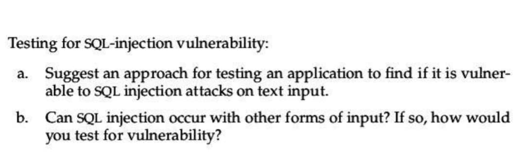 Testing for SQL-injection vulnerability:
a. Suggest an approach for testing an application to find if it is vulner-
able to SQL injection attacks on text input.
b.
Can SQL injection occur with other forms of input? If so, how would
you test for vulnerability?