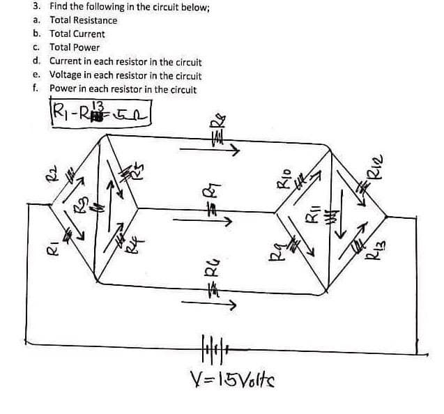 3. Find the following in the circuit below;
a. Total Resistance
b. Total Current
c. Total Power
d. Current in each resistor in the circuit
e. Voltage in each resistor in the circuit
f. Power in each resistor in the circuit
13
RI-REn
V=15Volte
Eld
Riz
りd
