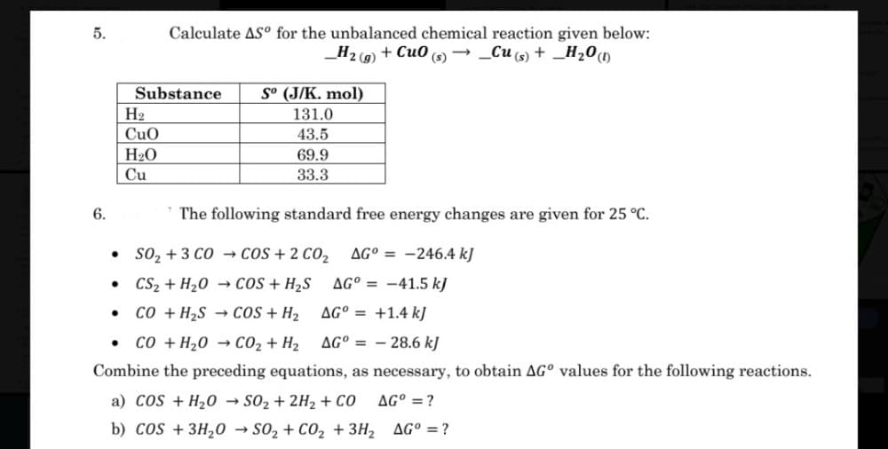 Calculate AS° for the unbalanced chemical reaction given below:
+ Cu0 → _Cu (s) + _H200
5.
_H2 (9)
(s)
Substance
S° (J/K. mol)
H2
131.0
CuO
43.5
H20
69.9
Cu
33.3
6.
The following standard free energy changes are given for 25 °C.
so, + 3 CO → cOS + 2 CO2
AG° = -246.4 kJ
• CS2 + H20 → coS + H2S
AG° = -41.5 kJ
co + H2S → cOS + H2
AG° = +1.4 k]
co + H20 → CO2 + H2
AG° = – 28.6 kJ
Combine the preceding equations, as necessary, to obtain AG° values for the following reactions.
a) COS + H20 → SO2 + 2H2 + CO
AG° =?
b) cos + 3H20 → s02 + CO, + 3H2 AG° = ?
