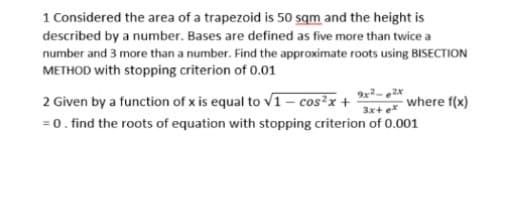 1 Considered the area of a trapezoid is 50 sqm and the height is
described by a number. Bases are defined as five more than twice a
number and 3 more than a number. Find the approximate roots using BISECTION
METHOD with stopping criterion of 0.01
2 Given by a function of x is equal to v1 – cos²x + where f(x)
=0. find the roots of equation with stopping criterion of 0.001
