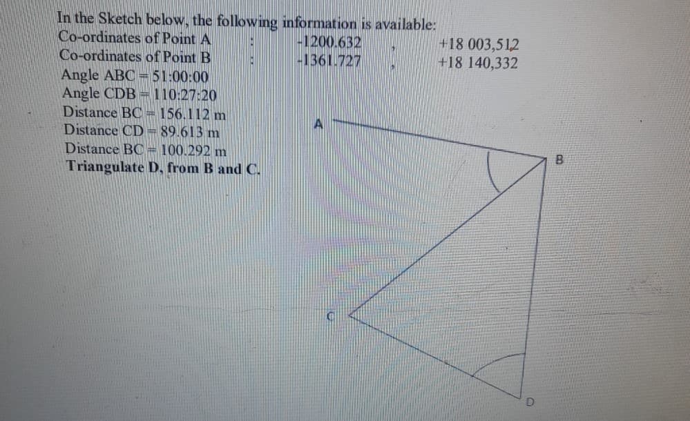 In the Sketch below, the folowing information is available:
Co-ordinates of Point A
Co-ordinates of Point B
-1200.632
-1361.727
+18 003,512
+18 140,332
Angle ABC=51:00:00
Angle CDB = 110:27:20
Distance BC=156.112 m
Distance CD = 89.613 m
Distance BC= 100.292 m
Triangulate D, from B and C.
A
