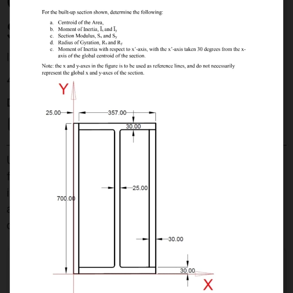 For the built-up section shown, determine the following:
a. Centroid of the Area,
b. Moment of Inertia, Ik and I,
c. Section Modulus, Sx and S,
d. Radius of Gyration, Rx and Ry
e. Moment of Inertia with respect to x'-axis, with the x'-axis taken 30 degrees from the x-
axis of the global centroid of the section.
Note: the x and y-axes in the figure is to be used as reference lines, and do not necessarily
represent the global x and y-axes of the seetion.
Y
25.00-
-357.00-
30.00
-25.00
700.00
-30.00
30.00
