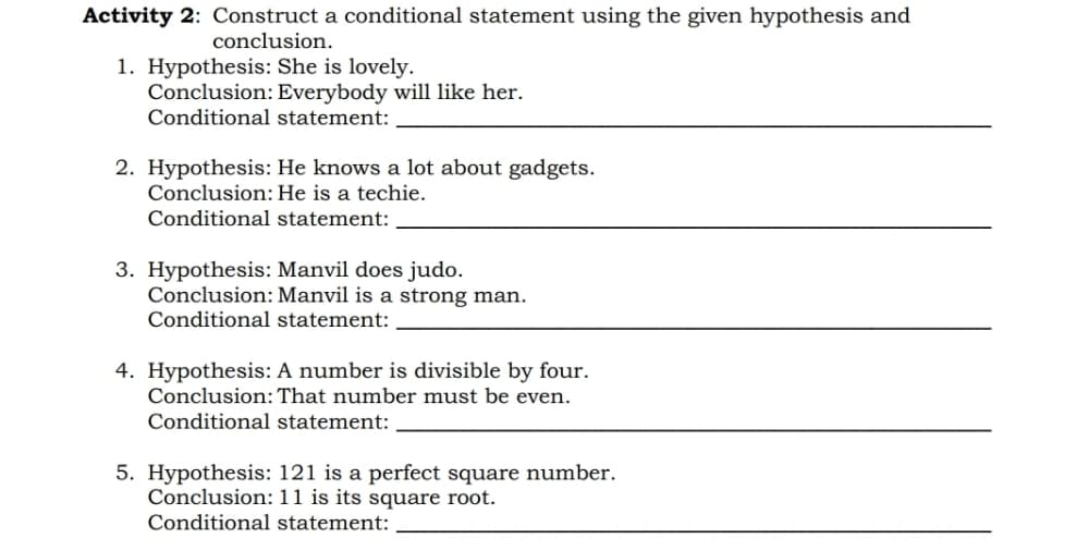 Activity 2: Construct a conditional statement using the given hypothesis and
conclusion.
1. Hypothesis: She is lovely.
Conclusion: Everybody will like her.
Conditional statement:
2. Hypothesis: He knows a lot about gadgets.
Conclusion:He is a techie.
Conditional statement:
3. Hypothesis: Manvil does judo.
Conclusion: Manvil is a strong man.
Conditional statement:
4. Hypothesis: A number is divisible by four.
Conclusion: That number must be even.
Conditional statement:
5. Hypothesis: 121 is a perfect square number.
Conclusion: 11 is its square root.
Conditional statement:
