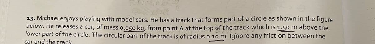 13. Michael enjoys playing with model cars. He has a track that forms part of a circle as shown in the figure
below. He releases a car, of mass o.o50 kg, from point A at the top of the track which is 1.50 m above the
lower part of the circle. The circular part of the track is of radius o.10 m. Ignore any friction between the
car and the track
