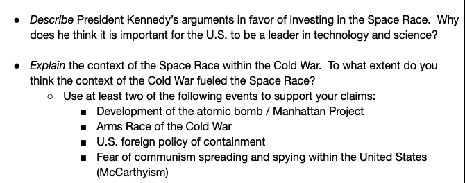 • Describe President Kennedy's arguments in favor of investing in the Space Race. Why
does he think it is important for the U.S. to be a leader in technology and science?
• Explain the context of the Space Race within the Cold War. To what extent do you
think the context of the Cold War fueled the Space Race?
o Use at least two of the following events to support your claims:
· Development of the atomic bomb / Manhattan Project
· Arms Race of the Cold War
. U.S. foreign policy of containment
· Fear of communism spreading and spying within the United States
(McCarthyism)
