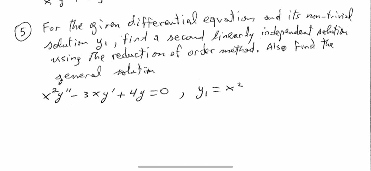 5
For the giren differential equation and its non-trivial
solution yı,
find a second linearly independent solution
using the reduction of order method. Also find the
general solation
x²y" - 3 xy² + 4y = 0, y₁ = x ²
2