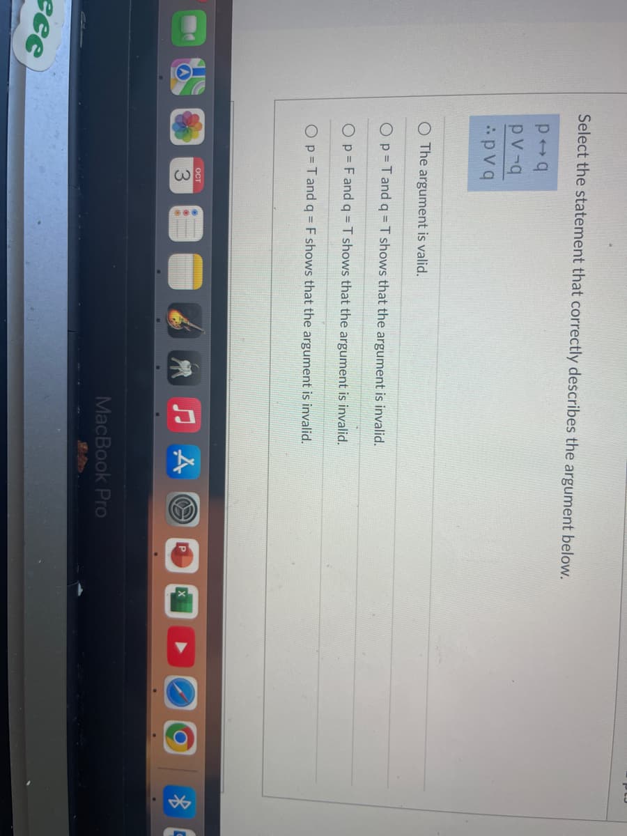 есе
Select the statement that correctly describes the argument below.
poq
pv-q
pvq
O The argument is valid.
O p T and q = T shows that the argument is invalid.
O p = F and q = T shows that the argument is invalid.
O p = T and q = F shows that the argument is invalid.
OCT
MacBook Pro