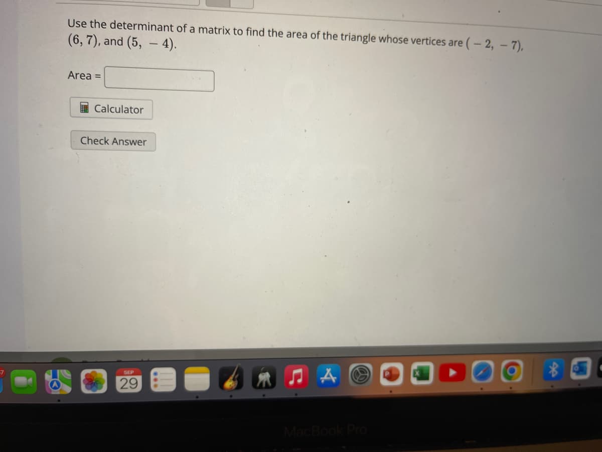 Use the determinant of a matrix to find the area of the triangle whose vertices are (-2,- 7),
(6, 7), and (5, 4).
Area =
Calculator
Check Answer
SEP
29
♫A
MacBook Pro