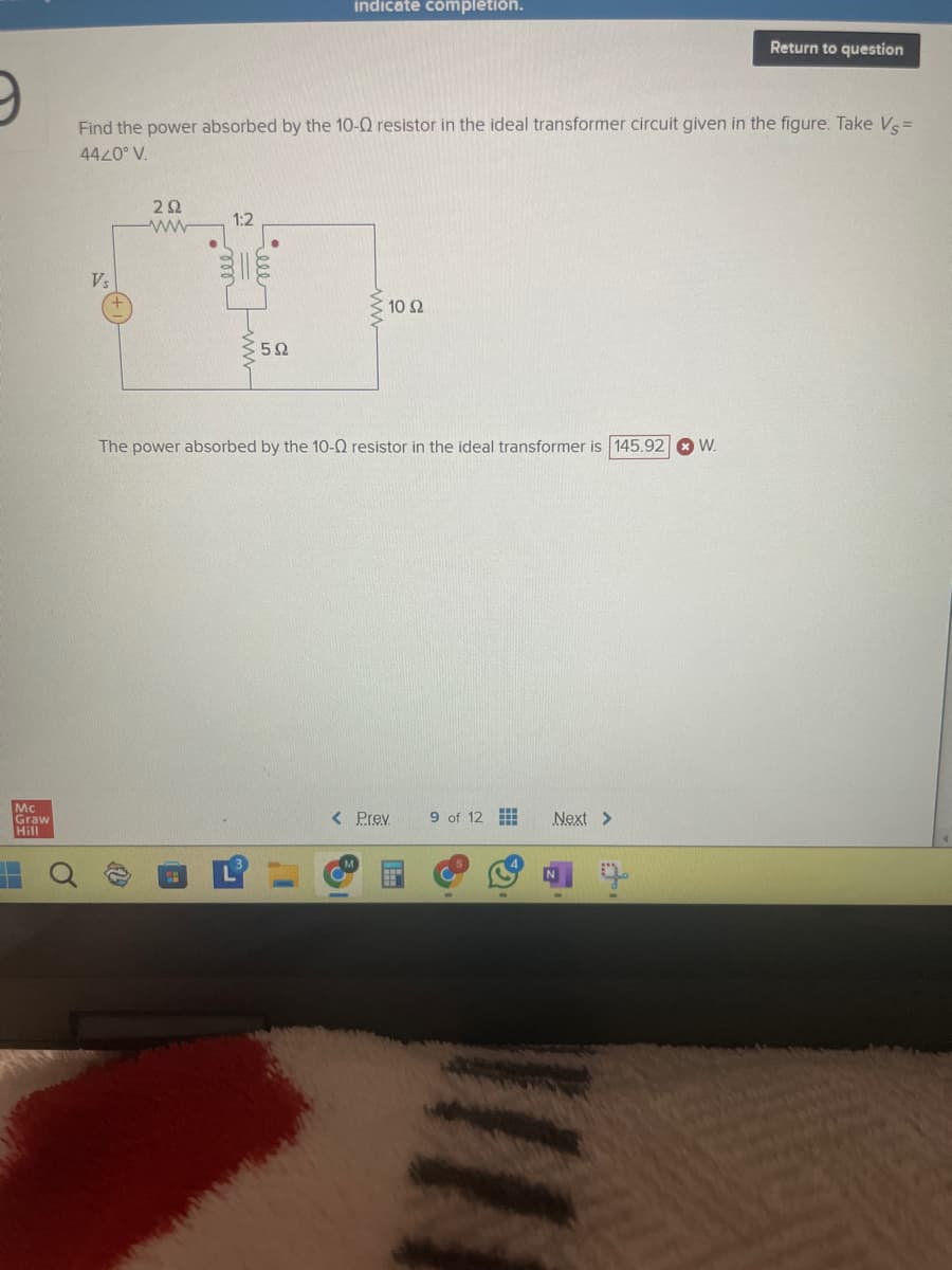 9
indicate completion.
Return to question
Find the power absorbed by the 10-Q resistor in the ideal transformer circuit given in the figure. Take Vs=
4420° V.
Vs
ΖΩ
1:2
ww
m
5Ω
10 Ω
www
The power absorbed by the 10-Q resistor in the ideal transformer is 145.92
Mc
Graw
Hill
O
< Prev
9 of 12
Next >
N
W.