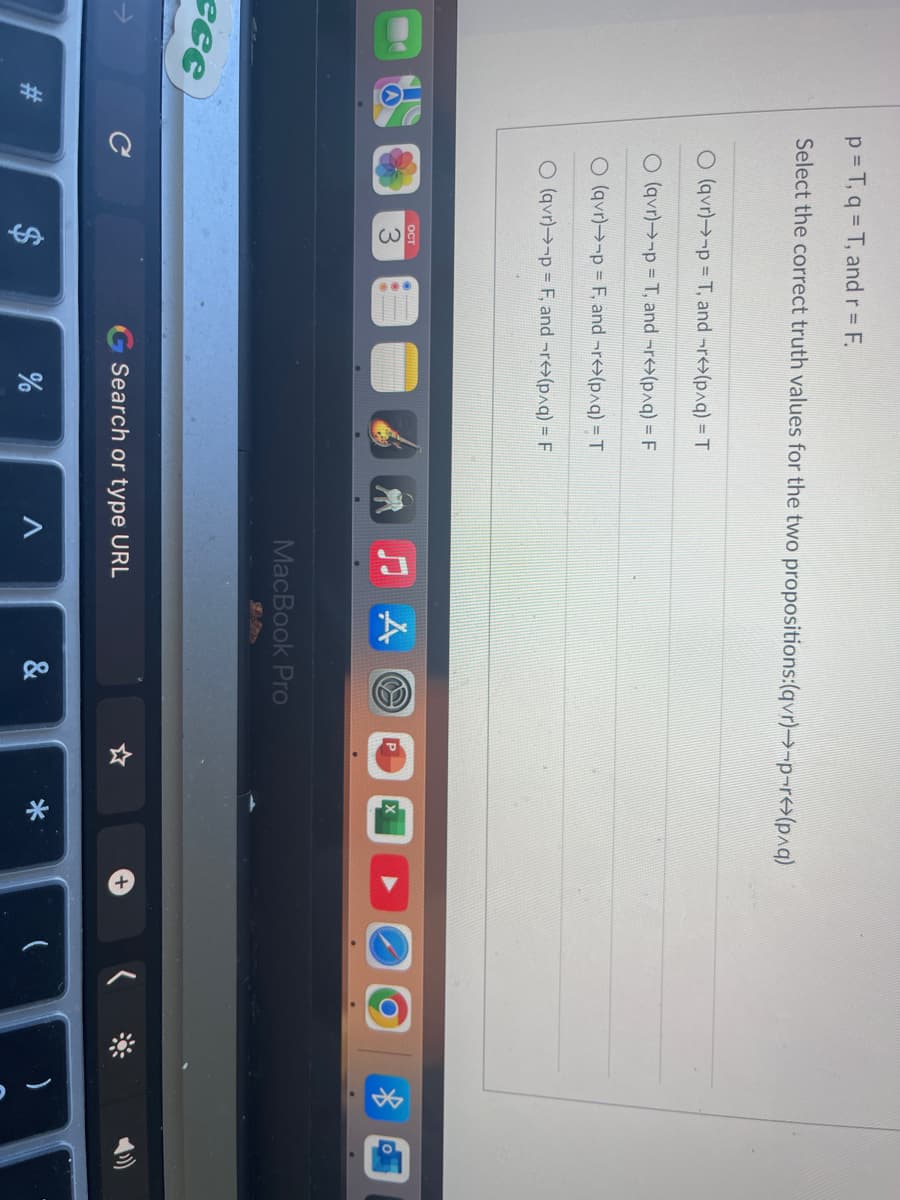 cee
p=T, q = T, and r = F.
Select the correct truth values for the two propositions:(qvr)→-p-r⇒(p^q)
O (qvr)→-p= T, and -r(p^q) = T
O (qvr)→-p= T, and -r(p^q) = F
O(qvr)→-p= F, and -r(p^q) = T
O (qvr)→-p= F, and ¬r(p^q) = F
C
OCT
$
Search or type URL
%
A
MacBook Pro
&
*
+