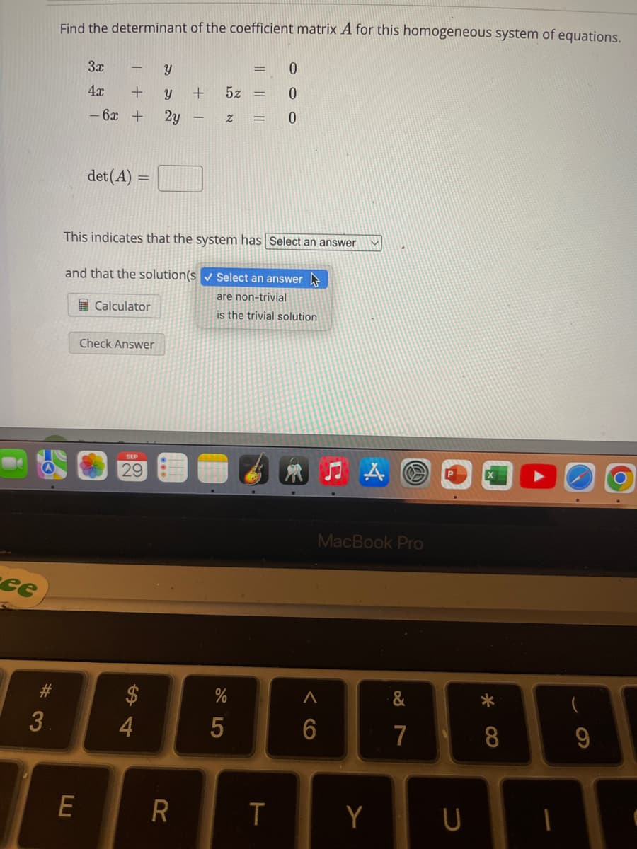 ee
#3
Find the determinant of the coefficient matrix A for this homogeneous system of equations.
3x
4x
- 6x +
++
E
det (A) =
Calculator
This indicates that the system has Select an answer
Check Answer
and that the solution(s✔ Select an answer
are non-trivial
is the trivial solution
29
Y
Y + 5z =
2y
$
4
2
R
0
0
= 0
%
5
=
T
MacBook Pro
A
6
Y
&
7
U
*
8
(
9