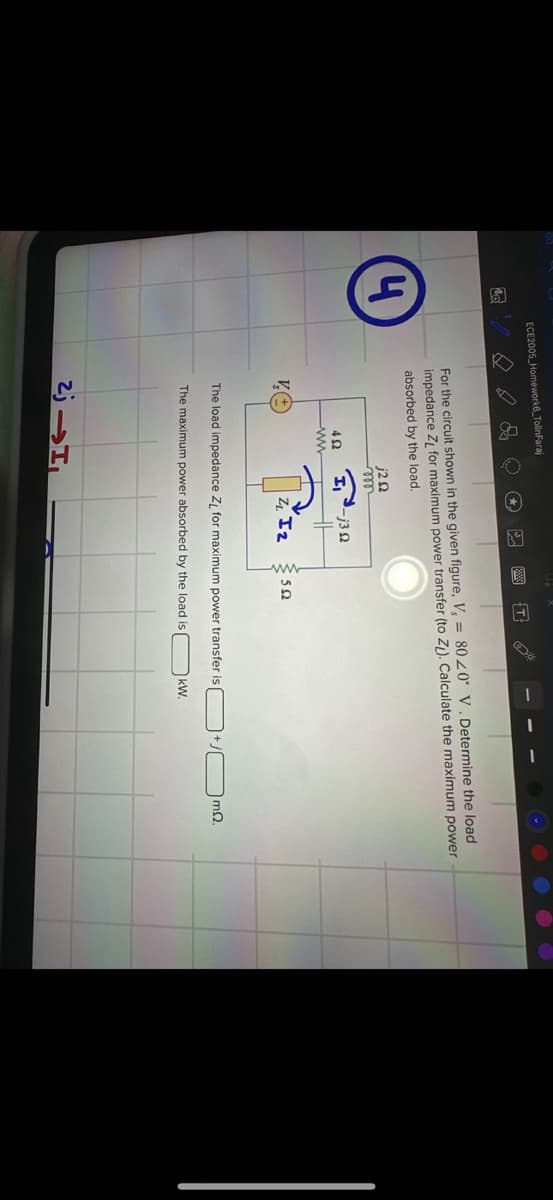 ECE2005 Homework6_TolinFaraj
4
For the circuit shown in the given figure, V, = 80 20° V. Determine the load
impedance Z for maximum power transfer (to Z). Calculate the maximum power
absorbed by the load.
j20
m
402
Hj3
ZIz
50
The load impedance Zд for maximum power transfer is
mQ.
The maximum power absorbed by the load is
kW.