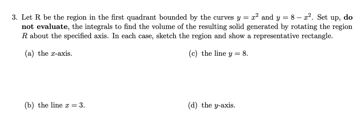 x2 and y =
8 – x2. Set up, do
3. Let R be the region in the first quadrant bounded by the curves y
not evaluate, the integrals to find the volume of the resulting solid generated by rotating the region
R about the specified axis. In each case, sketch the region and show a representative rectangle.
(a) the x-axis.
(c) the line y = 8.
(b) the line x = 3.
(d) the y-axis.
