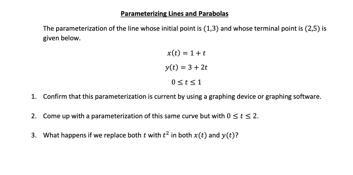 Parameterizing Lines and Parabolas
The parameterization of the line whose initial point is (1,3) and whose terminal point is (2,5) is
given below.
x(t) = 1+t
y(t) = 3 + 2t
0 <t<1
1. Confirm that this parameterization is current by using a graphing device or graphing software.
2. Come up with a parameterization of this same curve but with 0 <t < 2.
3. What happens if we replace both t with t² in both x(t) and y(t)?
