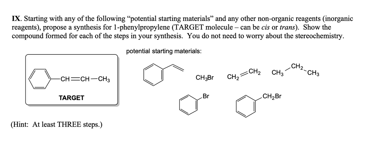 IX. Starting with any of the following "potential starting materials” and any other non-organic reagents (inorganic
reagents), propose a synthesis for 1-phenylpropylene (TARGET molecule – can be cis or trans). Show the
compound formed for each of the steps in your synthesis. You do not need to worry about the stereochemistry.
potential starting materials:
-CH=CH-CH3
TARGET
(Hint: At least THREE steps.)
CH3Br
Br
CH₂
CH₂
CH 3
CH₂Br
CH2-CH3