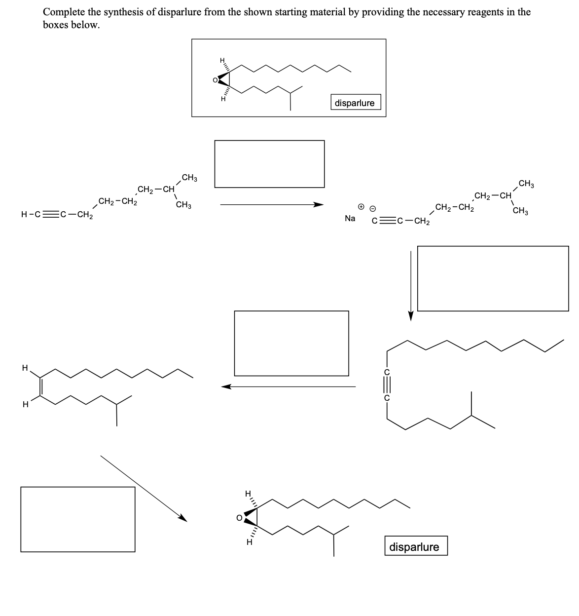 H-CC-CH₂
H
Complete the synthesis of disparlure from the shown starting material by providing the necessary reagents in the
boxes below.
H
CH₂ - CH₂
CH₂-CH
xy
1
CH3
CH3
O
H
H
ケミミ
H
disparlure
Na C=C-CH₂
CH₂-CH₂
disparlure
CH₂-CH
1
CH3
CH3